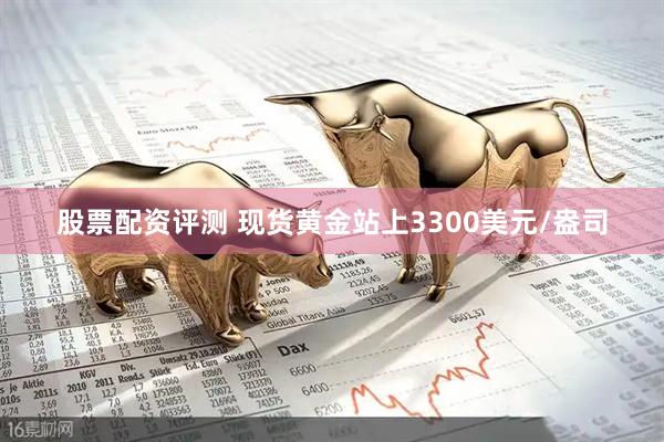 股票配资评测 现货黄金站上3300美元/盎司