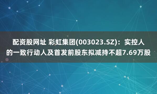 配资股网址 彩虹集团(003023.SZ)：实控人的一致行动人及首发前股东拟减持不超7.69万股