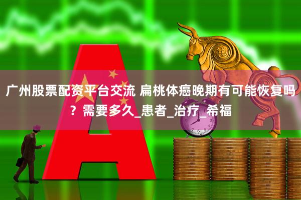 广州股票配资平台交流 扁桃体癌晚期有可能恢复吗？需要多久_患者_治疗_希福