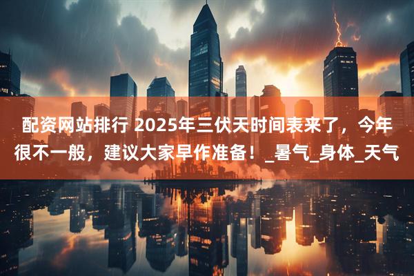 配资网站排行 2025年三伏天时间表来了，今年很不一般，建议大家早作准备！_暑气_身体_天气