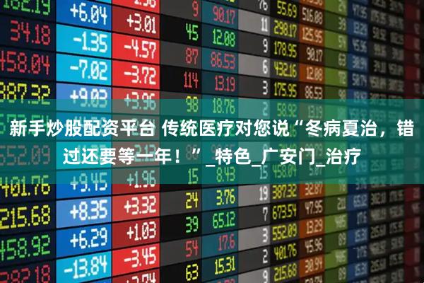 新手炒股配资平台 传统医疗对您说“冬病夏治，错过还要等一年！”_特色_广安门_治疗
