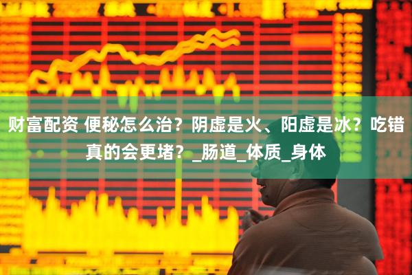 财富配资 便秘怎么治？阴虚是火、阳虚是冰？吃错真的会更堵？_肠道_体质_身体