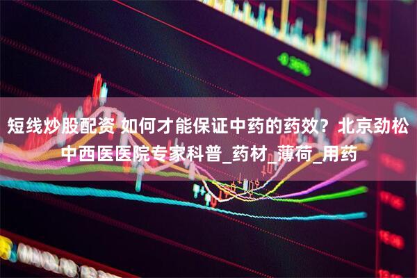 短线炒股配资 如何才能保证中药的药效？北京劲松中西医医院专家科普_药材_薄荷_用药
