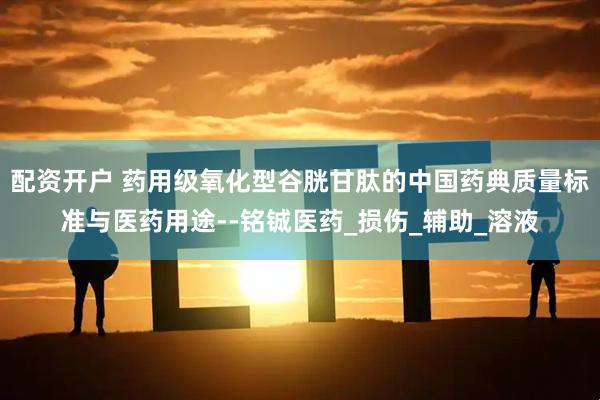 配资开户 药用级氧化型谷胱甘肽的中国药典质量标准与医药用途--铭铖医药_损伤_辅助_溶液