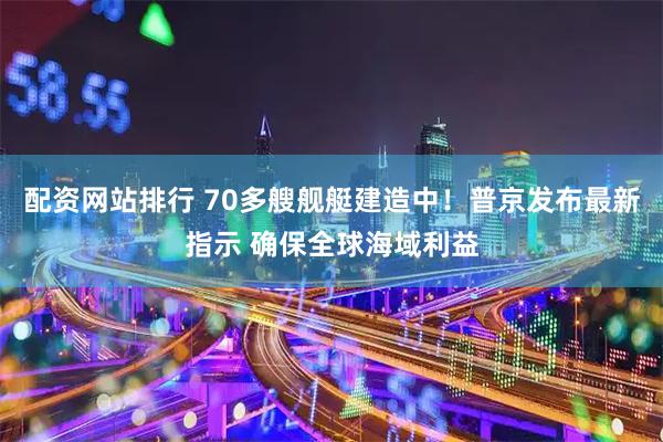 配资网站排行 70多艘舰艇建造中！普京发布最新指示 确保全球海域利益