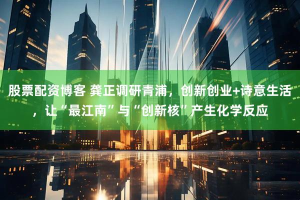 股票配资博客 龚正调研青浦，创新创业+诗意生活，让“最江南”与“创新核”产生化学反应