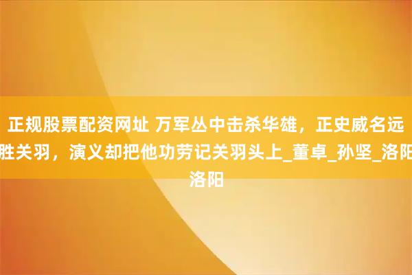 正规股票配资网址 万军丛中击杀华雄，正史威名远胜关羽，演义却把他功劳记关羽头上_董卓_孙坚_洛阳