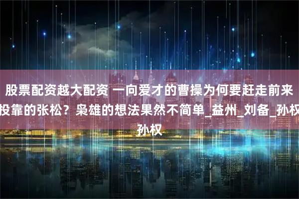 股票配资越大配资 一向爱才的曹操为何要赶走前来投靠的张松？枭雄的想法果然不简单_益州_刘备_孙权