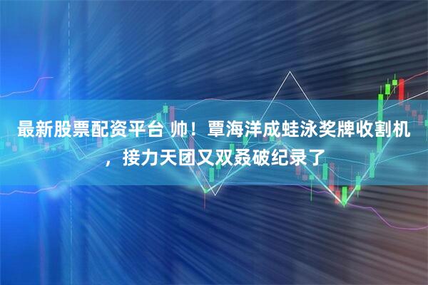 最新股票配资平台 帅！覃海洋成蛙泳奖牌收割机，接力天团又双叒破纪录了