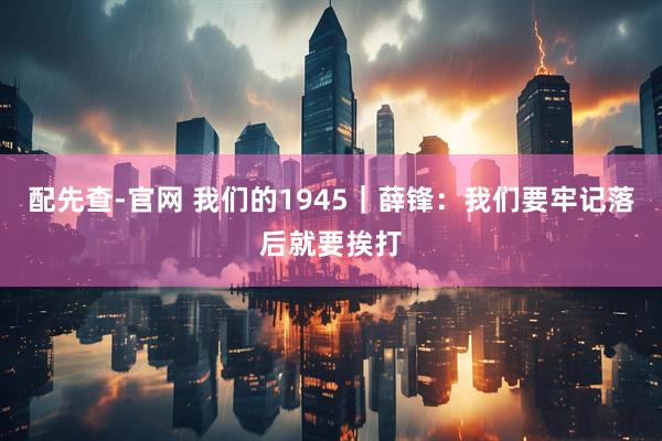 配先查-官网 我们的1945｜薛锋：我们要牢记落后就要挨打