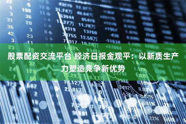 股票配资交流平台 经济日报金观平：以新质生产力塑造竞争新优势