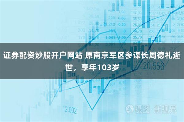 证券配资炒股开户网站 原南京军区参谋长周德礼逝世，享年103岁