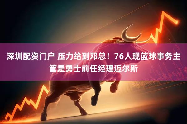 深圳配资门户 压力给到邓总！76人现篮球事务主管是勇士前任经理迈尔斯