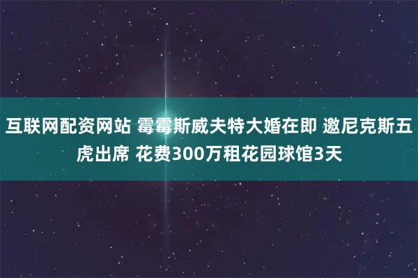 互联网配资网站 霉霉斯威夫特大婚在即 邀尼克斯五虎出席 花费300万租花园球馆3天