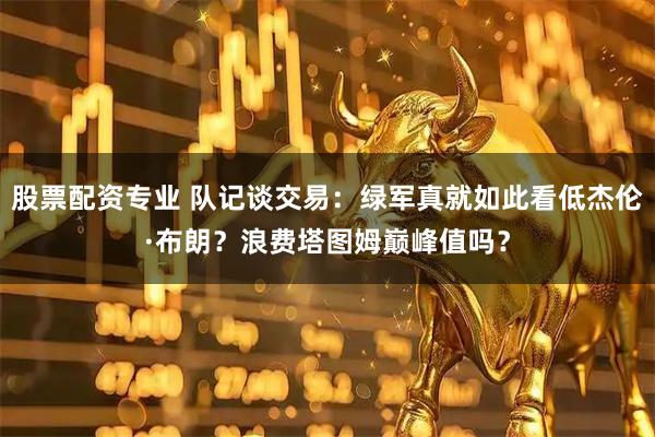 股票配资专业 队记谈交易：绿军真就如此看低杰伦·布朗？浪费塔图姆巅峰值吗？