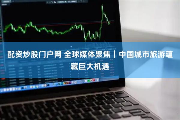 配资炒股门户网 全球媒体聚焦｜中国城市旅游蕴藏巨大机遇